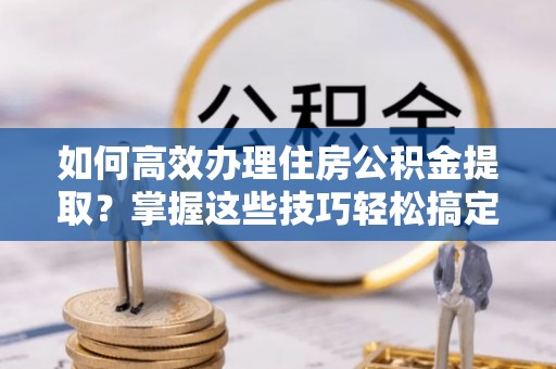 衡山如何高效办理住房公积金提取？掌握这些技巧轻松搞定