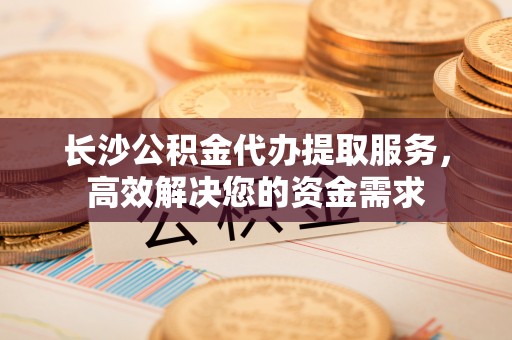 衡山长沙公积金代办提取服务，高效解决您的资金需求