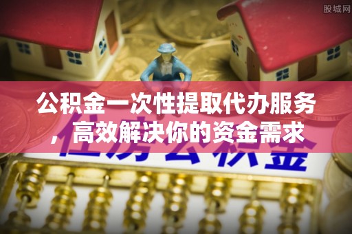 衡山公积金一次性提取代办服务，高效解决你的资金需求