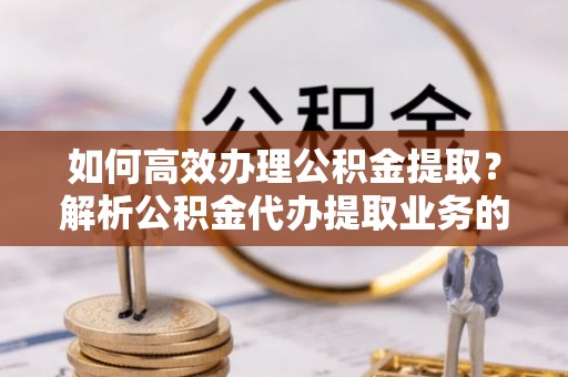 衡山如何高效办理公积金提取？解析公积金代办提取业务的全流程