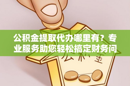 衡山公积金提取代办哪里有？专业服务助您轻松搞定财务问题