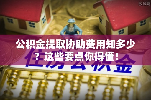 衡山公积金提取协助费用知多少？这些要点你得懂！