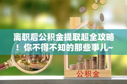 衡山离职后公积金提取超全攻略！你不得不知的那些事儿~