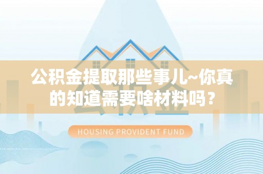 衡山公积金提取那些事儿~你真的知道需要啥材料吗？