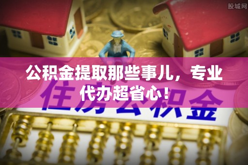 衡山公积金提取那些事儿，专业代办超省心！