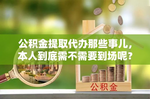 衡山公积金提取代办那些事儿，本人到底需不需要到场呢？