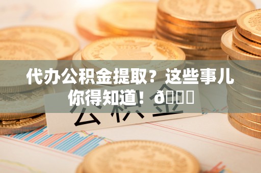 衡山代办公积金提取？这些事儿你得知道！😎