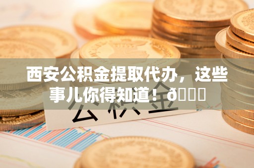 衡山西安公积金提取代办，这些事儿你得知道！😎