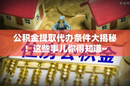衡山公积金提取代办条件大揭秘！这些事儿你得知道~
