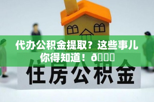 衡山代办公积金提取？这些事儿你得知道！😎