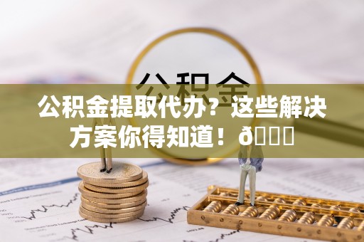 衡山公积金提取代办？这些解决方案你得知道！😎