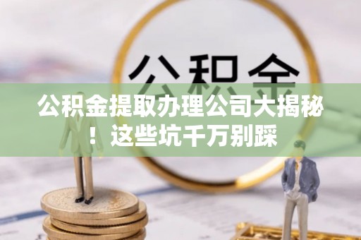 衡山公积金提取办理公司大揭秘！这些坑千万别踩