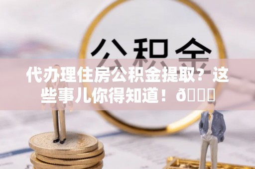 衡山代办理住房公积金提取？这些事儿你得知道！😎