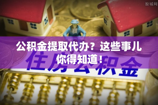 衡山公积金提取代办？这些事儿你得知道！