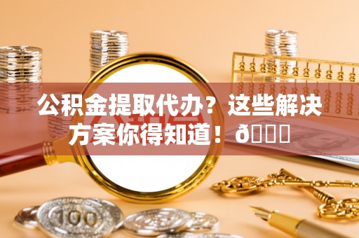 衡山公积金提取代办？这些解决方案你得知道！😎