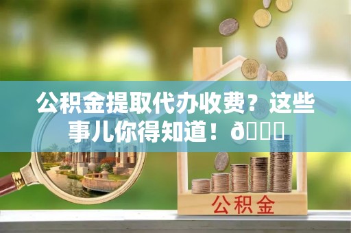 衡山公积金提取代办收费？这些事儿你得知道！😎