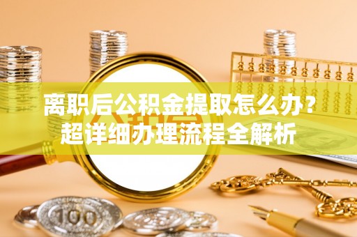 衡山离职后公积金提取怎么办？超详细办理流程全解析