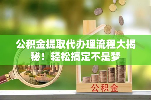 衡山公积金提取代办理流程大揭秘！轻松搞定不是梦