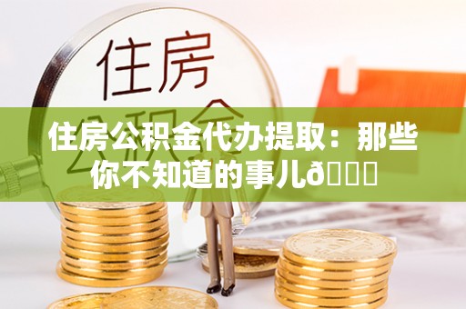衡山住房公积金代办提取：那些你不知道的事儿😎