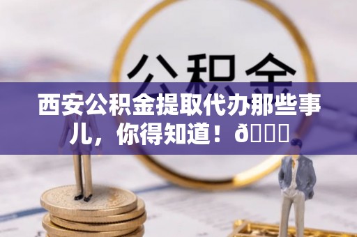 衡山西安公积金提取代办那些事儿，你得知道！😎