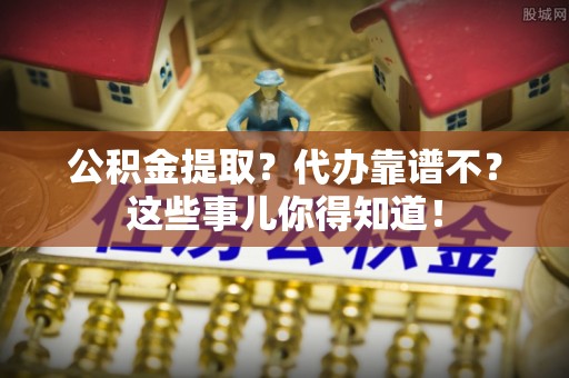 衡山公积金提取？代办靠谱不？这些事儿你得知道！
