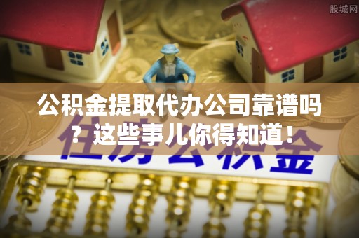 衡山公积金提取代办公司靠谱吗？这些事儿你得知道！