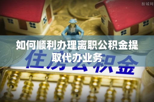 衡山如何顺利办理离职公积金提取代办业务