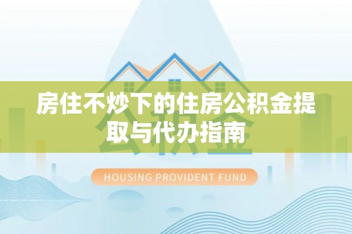 衡山房住不炒下的住房公积金提取与代办指南